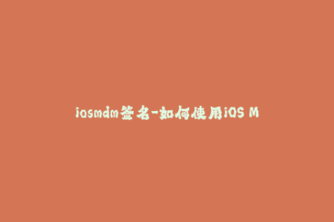 iosmdm签名-如何使用iOS MDM签名管理您的苹果设备——一个完整指南