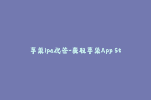 苹果ipa代签-获取苹果App Store应用？使用代签让您轻松体验