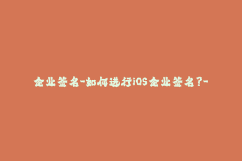 企业签名-如何进行iOS企业签名？- 详细步骤及指南