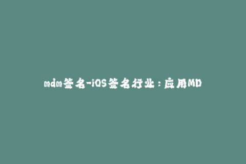 mdm签名-iOS签名行业：应用MDM签名的必要性与注意事项