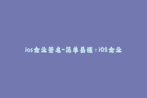 ios企业签名-简单易懂：iOS企业证书签名完全指南