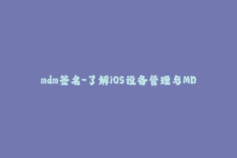 mdm签名-了解iOS设备管理与MDM签名的必要性