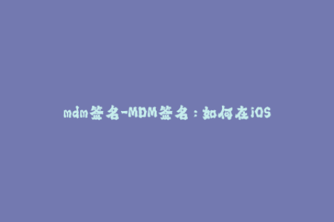 mdm签名-MDM签名：如何在iOS设备上部署、管理和更新设备？