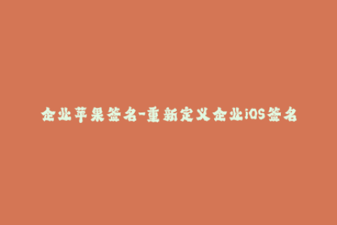 企业苹果签名-重新定义企业iOS签名流程，以确保应用程序安全性