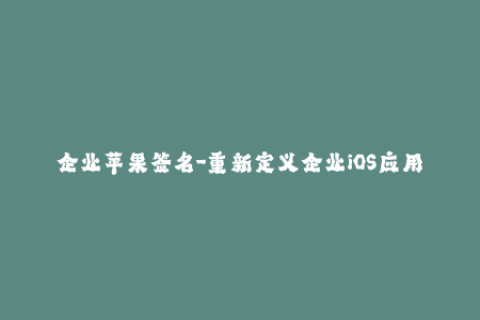 企业苹果签名-重新定义企业iOS应用分发：苹果签名实践
