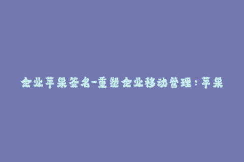 企业苹果签名-重塑企业移动管理：苹果设备应用签名的必要性与实践