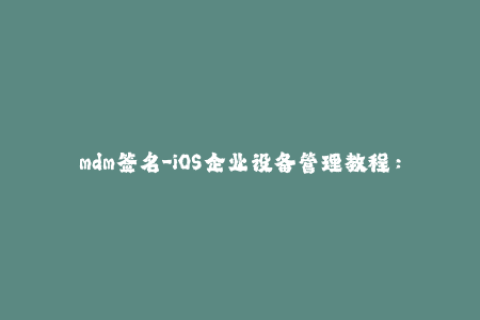 mdm签名-iOS企业设备管理教程：MDM签名完美指南