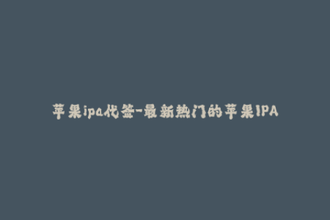苹果ipa代签-最新热门的苹果IPA代签服务推荐