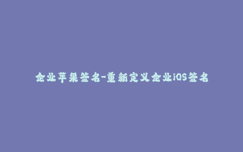 企业苹果签名-重新定义企业iOS签名 - 增强苹果设备管理的安全性与灵活性！