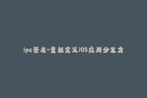 ipa签名-重新定义iOS应用分发方式：新时代IPA签名指南