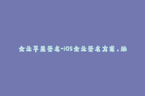 企业苹果签名-iOS企业签名方案，助力苹果应用快速上线