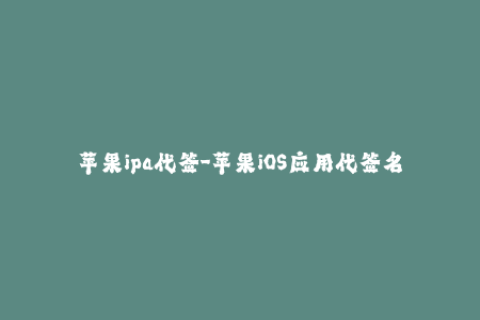 苹果ipa代签-苹果iOS应用代签名，轻松安装IPA包！