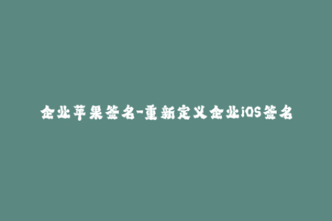 企业苹果签名-重新定义企业iOS签名：最新解决方案