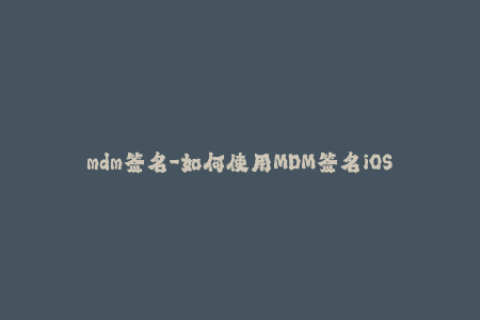 mdm签名-如何使用MDM签名iOS设备：完整步骤简介
