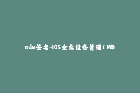 mdm签名-iOS企业设备管理（MDM）签名：背景和常见问题