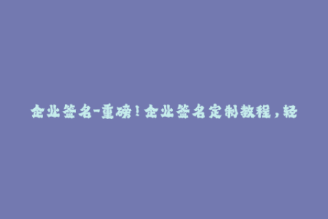 企业签名-重磅！企业签名定制教程，轻松签署各类应用！