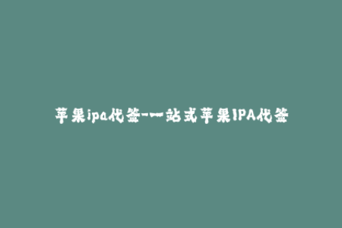 苹果ipa代签-一站式苹果IPA代签服务，省心、便捷、安全