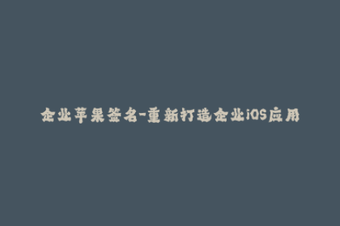 企业苹果签名-重新打造企业iOS应用：掌握苹果签名的技巧