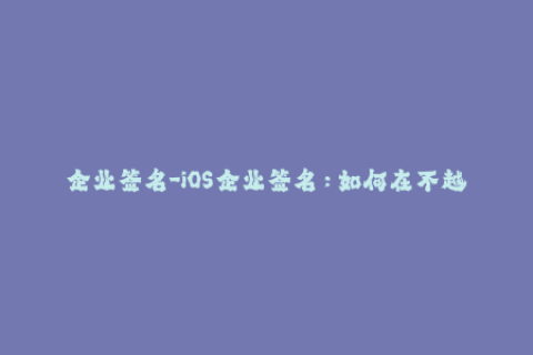 企业签名-iOS企业签名：如何在不越狱的情况下解锁应用程序限制