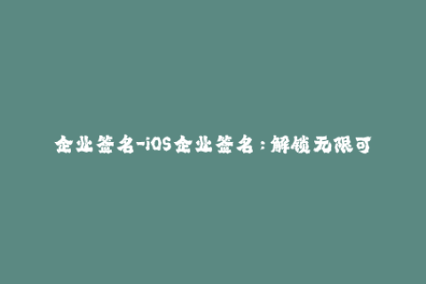 企业签名-iOS企业签名：解锁无限可能