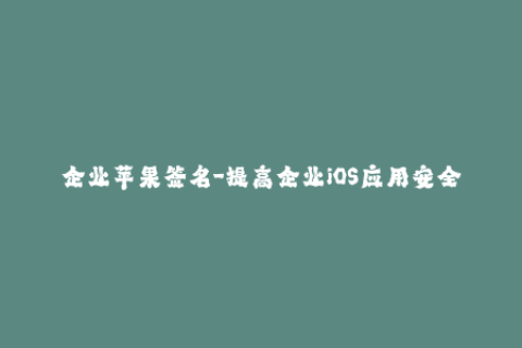 企业苹果签名-提高企业iOS应用安全性：苹果签名的最佳实践
