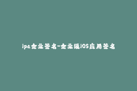 ipa企业签名-企业级iOS应用签名：保证您的应用程序安全性