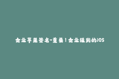 企业苹果签名-重要！企业级别的iOS签名需知，让你的苹果设备更加顺畅