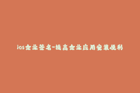 ios企业签名-提高企业应用安装便利性：iOS企业签名实用指南