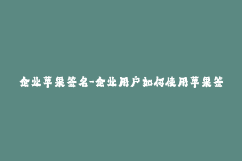 企业苹果签名-企业用户如何使用苹果签名？