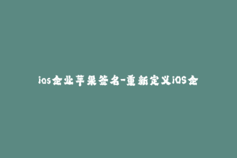 ios企业苹果签名-重新定义iOS企业签名：轻松实现苹果签名
