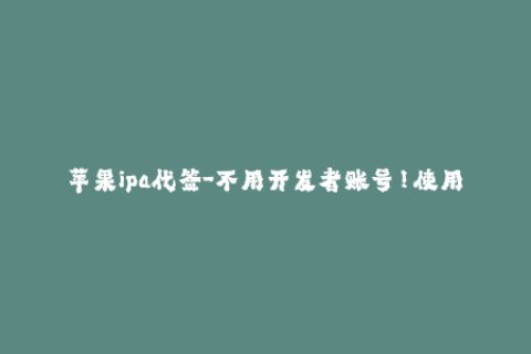 苹果ipa代签-不用开发者账号！使用苹果IPA代签轻松安装应用