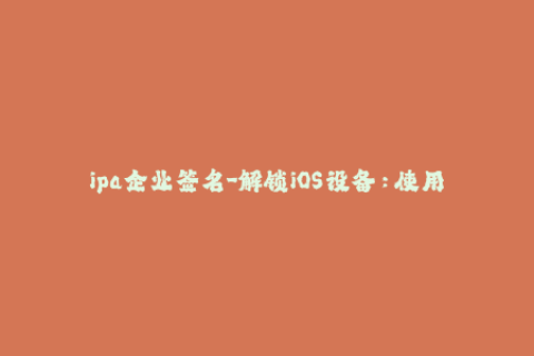 ipa企业签名-解锁iOS设备：使用企业签名轻松安装IPA应用