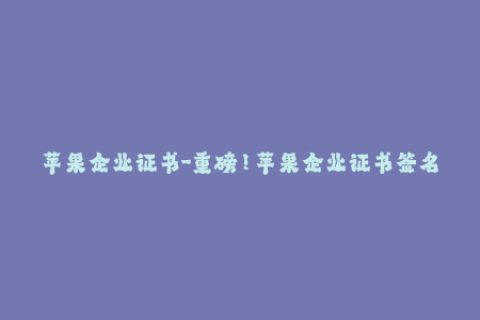 苹果企业证书-重磅！苹果企业证书签名教程，助你轻松愉快完成签名iOS