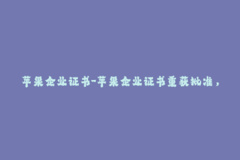 苹果企业证书-苹果企业证书重获批准，开发者可恢复使用