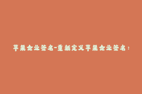 苹果企业签名-重新定义苹果企业签名：解码企业级应用分发的核心要素