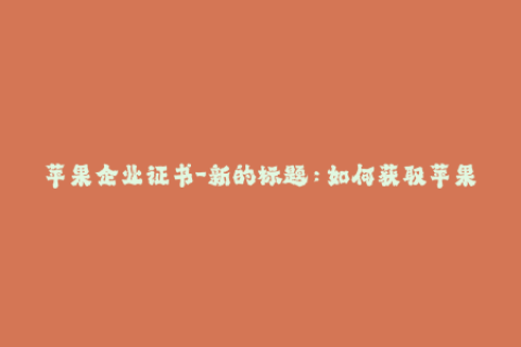 苹果企业证书-新的标题：如何获取苹果企业证书，详细步骤解析！