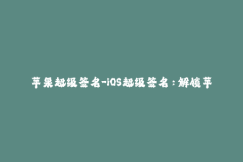 苹果超级签名-iOS超级签名：解锁苹果设备无限可能