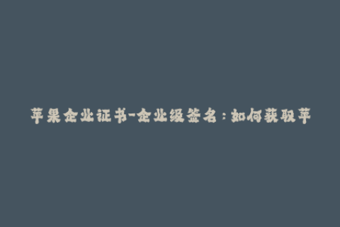苹果企业证书-企业级签名：如何获取苹果企业证书并解决重签名问题？