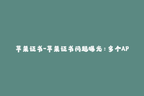 苹果证书-苹果证书问题曝光：多个APP被封禁