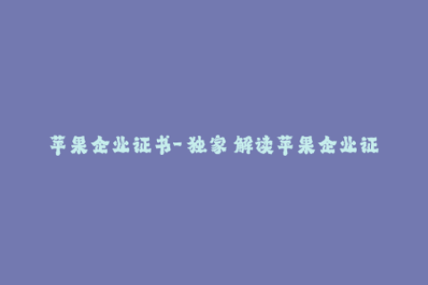 苹果企业证书-【独家】解读苹果企业证书的重要性与应用价值！