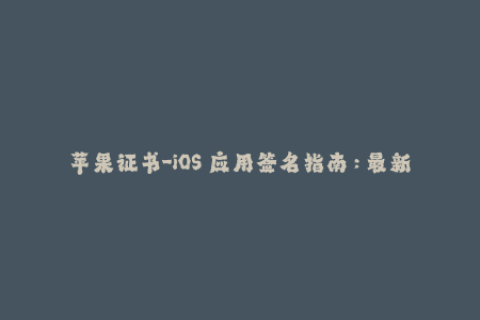 苹果证书-iOS 应用签名指南：最新苹果证书教程