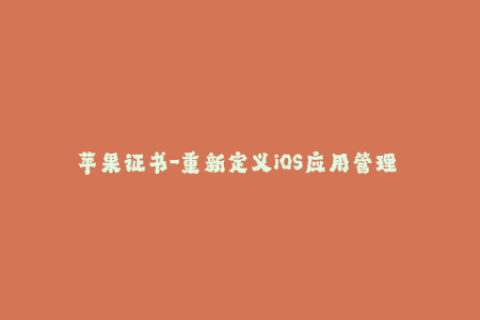 苹果证书-重新定义iOS应用管理——苹果证书的重要性
