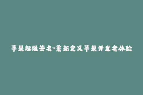苹果超级签名-重新定义苹果开发者体验，了解苹果超级签名如何提高应用程序签名成功率