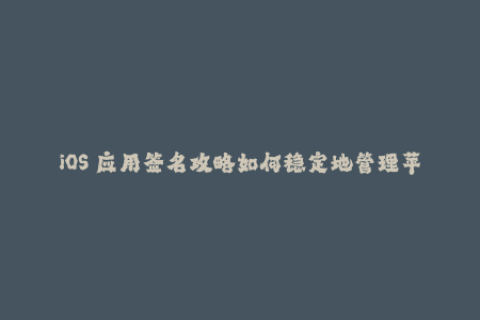 iOS 应用签名攻略如何稳定地管理苹果签名？