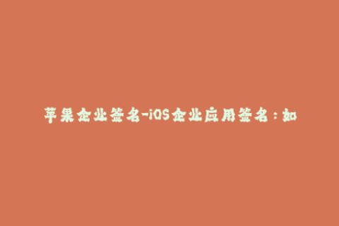 苹果企业签名-iOS企业应用签名：如何轻松解决企业证书过期问题