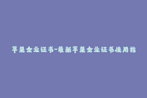 苹果企业证书-最新苹果企业证书使用指南，让您的应用轻松上架