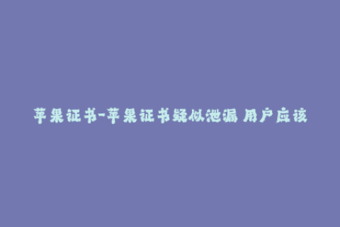 苹果证书-苹果证书疑似泄漏 用户应该做些什么？
