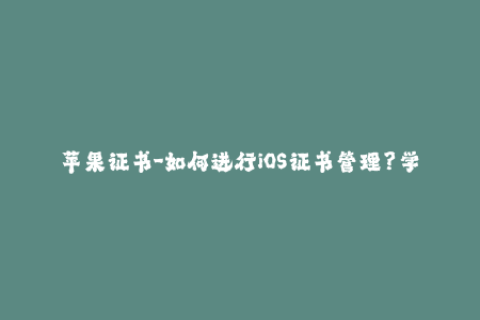 苹果证书-如何进行iOS证书管理？学会这些技巧，让你的App无忧签名！