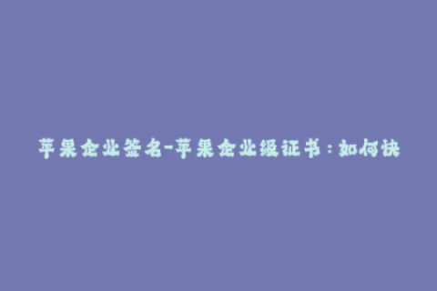 苹果企业签名-苹果企业级证书：如何快速稳定地签名应用？