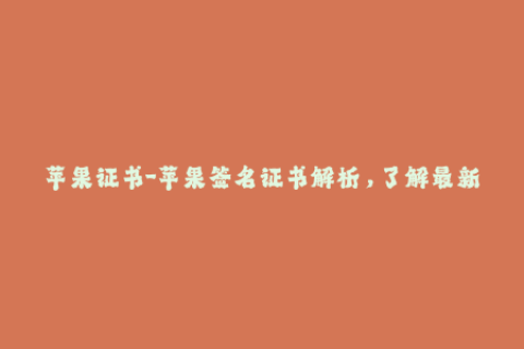 苹果证书-苹果签名证书解析，了解最新权威指南